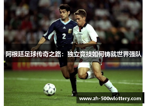 阿根廷足球传奇之路：独立竞技如何铸就世界强队