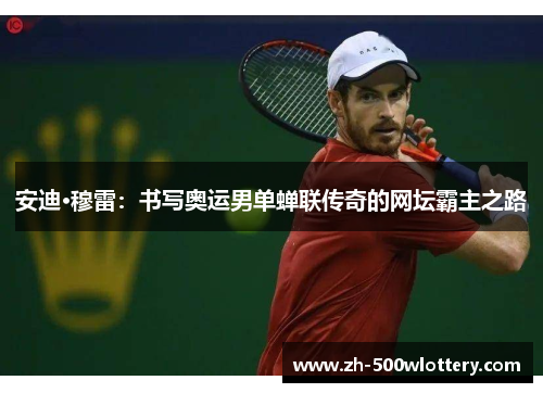 安迪·穆雷：书写奥运男单蝉联传奇的网坛霸主之路
